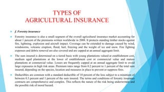 TYPES OF
AGRICULTURAL INSURANCE


f. Forestry insurance



Forestry insurance is also a small segment of the overall agricultural insurance market accounting for
about 1 percent of the premiums written worldwide in 2008. It protects standing timber stocks against
fire, lightning, explosion and aircraft impact. Coverage can be extended to damage caused by wind,
windstorms, volcanic eruption, flood, hail, freezing and the weight of ice and snow. Fire fighting
expenses and debris removal are also covered and are capped at an annual aggregate limit.



The sum insured is determined on a tiered basis with young plantations valued at establishment cost,
medium aged plantations at the lower of establishment cost or commercial value and mature
plantations at commercial value. Losses are frequently capped at an annual aggregate limit to avoid
large exposures in high risk areas. Premium rates range from 0.2 percent to 1 percent of the total sum
insured, depending on the species, location and measures in place to prevent or suppress fires.



Deductibles are common with a standard deductible of 10 percent of the loss subject to a minimum of
between 0.3 percent and 1 percent of the sum insured. The terms and conditions of forestry insurance
contracts are comprehensive and complex. This reflects the nature of the risk being underwritten and
the possible risk of moral hazard.

 