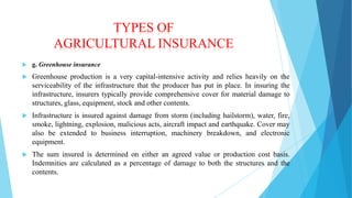 TYPES OF
AGRICULTURAL INSURANCE


g. Greenhouse insurance



Greenhouse production is a very capital-intensive activity and relies heavily on the
serviceability of the infrastructure that the producer has put in place. In insuring the
infrastructure, insurers typically provide comprehensive cover for material damage to
structures, glass, equipment, stock and other contents.



Infrastructure is insured against damage from storm (including hailstorm), water, fire,
smoke, lightning, explosion, malicious acts, aircraft impact and earthquake. Cover may
also be extended to business interruption, machinery breakdown, and electronic
equipment.



The sum insured is determined on either an agreed value or production cost basis.
Indemnities are calculated as a percentage of damage to both the structures and the
contents.

 