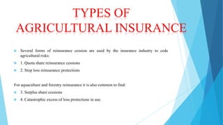 TYPES OF
AGRICULTURAL INSURANCE


Several forms of reinsurance cession are used by the insurance industry to cede
agricultural risks:



1. Quota share reinsurance cessions



2. Stop loss reinsurance protections

For aquaculture and forestry reinsurance it is also common to find:


3. Surplus share cessions



4. Catastrophic excess of loss protections in use.

 