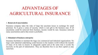 ADVANTAGES OF
AGRICULTURAL INSURANCE
1. Removal of uncertainties
Insurance company takes the risks of large but uncertain losses in exchange for small
premium. So it gives a sense of security, which is real gift to the business man. If all
uncertainty could be removed from business, income would be sure. Insurance removed
many uncertainties and to that extent is profitable.
2. Stimulant of business enterprise

Insurance facilitates to maintain the large size commercial and industrial organizations. No
large scale industrial undertaking could function in the modern world without the transfer
of many of its risks to insurer. It safeguards capital and at the same time it avoids the
necessity on the part of industrialists. They are therefore free to use their capital as may
seem best.

 