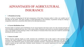 ADVANTAGES OF AGRICULTURAL
INSURANCE


3. Promotion of saving

Saving is a device of preparing for the bad consequences of the future. Insurance policy is often very suitable way of
providing for the future. This type of policy is found particularly in life assurance. It promotes savings by making it
compulsory which have a beneficial effect both for the individual and nation.



4. Correct distribution of cost

Insurance helps to maintain correct distribution of cost. Every business man tries to pass on to the consumer all types of
costs including accidental and losses also. In the various fields of Insurance such losses are correctly estimated keeping in
view a vast number of factor bearing on them. In the absence of insurance these losses and costs would be assessed and
distributed only by guess work.



5. Source of credit

Modem business depends largely on credit; insurance has contributed 'a lot in this regard. A life insurance policy
increases the credit worthiness of the assured person because it can provide funds for repayment if he dies. Credit
extension is also obtained by means of various kinds of property insurance. A businessman who stock of goods has been
properly insured can get credit easily. Similarly marine insurance is an essential requirement for every transaction of
import and export.

 
