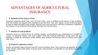 ADVANTAGES OF AGRICULTURAL
INSURANCE


6. Reduction of the chances of loss

Insurance companies spend large sums of money with a view to finding out the reasons of fire accidents,
theft and robbery and suggest some measures to prevent them. They also support several medical program
in order to make the public safety minded. Without such losses preventive activities of insurance companies,
the chances of loss would have been greater than they are at present days.


7. Solution of social problems

Insurance serves as a useful device for solving complex social problems e.g. compensation is available to
victims of Industrial injuries and road accident while the financial difficulties arising from old age,
disability or death are minimized. It thus enables many families and business units to continue intact even
after a loss.


8. Productive utilization of fund

Insurer accumulates large resources from the various insurance funds. Such resources are generally invested
in the country, either in the public or private sector. This facilitates considerably in over all development of
the economy.

 