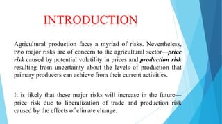 INTRODUCTION
Agricultural production faces a myriad of risks. Nevertheless,
two major risks are of concern to the agricultural sector—price
risk caused by potential volatility in prices and production risk
resulting from uncertainty about the levels of production that
primary producers can achieve from their current activities.
It is likely that these major risks will increase in the future—
price risk due to liberalization of trade and production risk
caused by the effects of climate change.

 