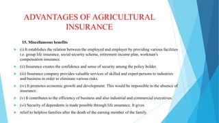 ADVANTAGES OF AGRICULTURAL
INSURANCE
15. Miscellaneous benefits


(i) It establishes the relation between the employed and employer by providing various facilities
i.e. group life insurance, social security scheme, retirement income plan, workman's
compensation insurance.



(ii) Insurance creates the confidence and sense of security among the policy holder.



(iii) Insurance company provides valuable services of skilled and expert persons to industries
and business in order to eliminate various risks.



(iv) It promotes economic growth and development. This would be impossible in the absence of
insurance.



(v) It contributes to the efficiency of business and also industrial and commercial executives.



(vi) Security of dependents is made possible through life assurance. It gives



relief to helpless families after the death of the earning member of the family.

 