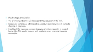 

Disadvantages of insurance

1.

The premium paid can be used to expand the production of the firm.

2.

Excessively complicated administrative procedure especially when it comes to
claiming of insurance.

3.

Inability of the insurance company to payout premium especially in cases of
heavy risks. This usually happens with small and newly emerging insurance
companies.

 