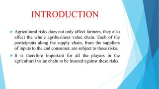 INTRODUCTION


Agricultural risks does not only affect farmers, they also
affect the whole agribusiness value chain. Each of the
participants along the supply chain, from the suppliers
of inputs to the end consumer, are subject to these risks.



It is therefore important for all the players in the
agricultural value chain to be insured against these risks.

 