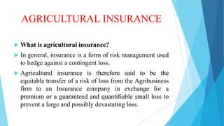 AGRICULTURAL INSURANCE


What is agricultural insurance?



In general, insurance is a form of risk management used
to hedge against a contingent loss.



Agricultural insurance is therefore said to be the
equitable transfer of a risk of loss from the Agribusiness
firm to an Insurance company in exchange for a
premium or a guaranteed and quantifiable small loss to
prevent a large and possibly devastating loss.

 