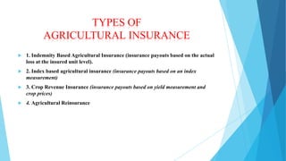 TYPES OF
AGRICULTURAL INSURANCE


1. Indemnity Based Agricultural Insurance (insurance payouts based on the actual
loss at the insured unit level).



2. Index based agricultural insurance (insurance payouts based on an index
measurement)



3. Crop Revenue Insurance (insurance payouts based on yield measurement and
crop prices)



4. Agricultural Reinsurance

 