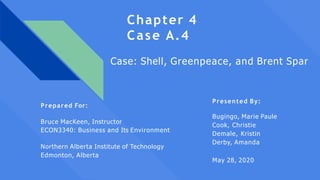 Chapter 4
Case A.4
Presented By:
Bugingo, Marie Paule
Cook, Christie
Demale, Kristin
Derby, Amanda
May 28, 2020
Case: Shell, Greenpeace, and Brent Spar
Prepared For:
Bruce MacKeen, Instructor
ECON3340: Business and Its Environment
Northern Alberta Institute of Technology
Edmonton, Alberta
 