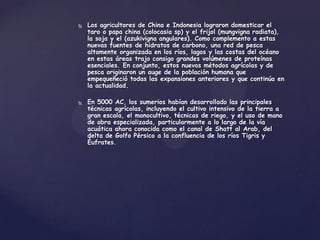    Los agricultores de China e Indonesia lograron domesticar el
    taro o papa china (colocasia sp) y el frijol (mungvigna radiata),
    la soja y el (azukivigna angulares). Como complemento a estas
    nuevas fuentes de hidratos de carbono, una red de pesca
    altamente organizada en los ríos, lagos y las costas del océano
    en estas áreas trajo consigo grandes volúmenes de proteínas
    esenciales. En conjunto, estos nuevos métodos agrícolas y de
    pesca originaron un auge de la población humana que
    empequeñeció todas las expansiones anteriores y que continúa en
    la actualidad.

   En 5000 AC, los sumerios habían desarrollado las principales
    técnicas agrícolas, incluyendo el cultivo intensivo de la tierra a
    gran escala, el monocultivo, técnicas de riego, y el uso de mano
    de obra especializada, particularmente a lo largo de la vía
    acuática ahora conocida como el canal de Shatt al Arab, del
    delta de Golfo Pérsico a la confluencia de los ríos Tigris y
    Éufrates.
 