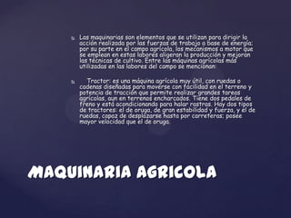    Las maquinarias son elementos que se utilizan para dirigir la
        acción realizada por las fuerzas de trabajo a base de energía;
        por su parte en el campo agrícola, los mecanismos a motor que
        se emplean en estas labores aligeran la producción y mejoran
        las técnicas de cultivo. Entre las máquinas agrícolas más
        utilizadas en las labores del campo se mencionan:

         Tractor: es una máquina agrícola muy útil, con ruedas o
        cadenas diseñadas para moverse con facilidad en el terreno y
        potencia de tracción que permite realizar grandes tareas
        agrícolas, aun en terrenos encharcados. Tiene dos pedales de
        freno y está acondicionando para halar rastras. Hay dos tipos
        de tractores: el de oruga, de gran estabilidad y fuerza, y el de
        ruedas, capaz de desplazarse hasta por carreteras; posee
        mayor velocidad que el de oruga.




Maquinaria Agricola
 