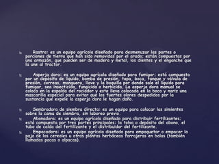        Rastra: es un equipo agrícola diseñado para desmenuzar las partes o
    porciones de tierra que han sido removidas por el arado; están compuestas por
    una armazón, que pueden ser de madera y metal, los dientes y el enganche que
    la une al tractor.

       Asperja dora: es un equipo agrícola diseñado para fumigar; está compuesta
    por un depósito de líquido, bomba de presión, tapa, boca, tanque y válvula de
    presión, correas, manguera, llave y la boquilla por donde sale el líquido para
    fumigar, sea insecticida, fungicida o herbicida. La asperja dora manual se
    coloca en la espalda del rociador y este lleva colocada en la boca y nariz una
    mascarilla especial para evitar que los fuertes olores despedidos por la
    sustancia que expele la asperja dora le hagan daño.

       Sembradora de siembra directa: es un equipo para colocar las simientes
    sobre la cama de siembra, sin laboreo previo.
       Abonadora: es un equipo agrícola diseñado para distribuir fertilizantes;
    está compuesta por tres partes principales: la tolva o depósito del abono, el
    tubo de caída del fertilizante y el distribuidor del fertilizante.
       Empacadora: es un equipo agrícola diseñado para empaquetar o empacar la
    paja de los cereales u otras plantas herbáceas forrajeras en balas (también
    llamadas pacas o alpacas).
 