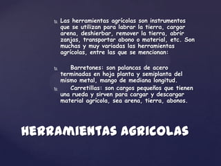    Las herramientas agrícolas son instrumentos
        que se utilizan para labrar la tierra, cargar
        arena, deshierbar, remover la tierra, abrir
        zanjas, transportar abono o material, etc. Son
        muchas y muy variadas las herramientas
        agrícolas, entre las que se mencionan:

          Barretones: son palancas de acero
        terminadas en hoja planta y semiplanta del
        mismo metal, mango de mediana longitud.
          Carretillas: son cargos pequeños que tienen
        una rueda y sirven para cargar y descargar
        material agrícola, sea arena, tierra, abonos.




Herramientas agricolas
 