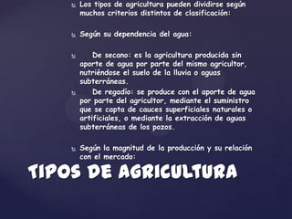    Los tipos de agricultura pueden dividirse según
        muchos criterios distintos de clasificación:

       Según su dependencia del agua:

           De secano: es la agricultura producida sin
        aporte de agua por parte del mismo agricultor,
        nutriéndose el suelo de la lluvia o aguas
        subterráneas.
           De regadío: se produce con el aporte de agua
        por parte del agricultor, mediante el suministro
        que se capta de cauces superficiales naturales o
        artificiales, o mediante la extracción de aguas
        subterráneas de los pozos.

       Según la magnitud de la producción y su relación
        con el mercado:

Tipos de agricultura
 