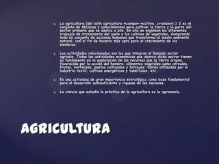    La agricultura (del latín agricultura «campo» «cultivo, crianza»),1 2 es el
        conjunto de técnicas y conocimientos para cultivar la tierra y la parte del
        sector primario que se dedica a ello. En ella se engloban los diferentes
        trabajos de tratamiento del suelo y los cultivos de vegetales. Comprende
        todo un conjunto de acciones humanas que transforma el medio ambiente
        natural, con el fin de hacerlo más apto para el crecimiento de las
        siembras.

       Las actividades relacionadas son las que integran el llamado sector
        agrícola. Todas las actividades económicas que abarca dicho sector tienen
        su fundamento en la explotación de los recursos que la tierra origina,
        favorecida por la acción del hombre: alimentos vegetales como cereales,
        frutas, hortalizas, pastos cultivados y forrajes; fibras utilizadas por la
        industria textil; cultivos energéticos y tubérculos; etc.

       Es una actividad de gran importancia estratégica como base fundamental
        para el desarrollo autosuficiente y riqueza de las naciones.

       La ciencia que estudia la práctica de la agricultura es la agronomía.




Agricultura
 