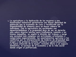    La agricultura y la dedicación de las mujeres a una
    maternidad intensiva3 permitieron una mayor densidad de
    población que la economía de caza y recolección por la
    disponibilidad de alimento para un mayor número de
    individuos. Con la agricultura las sociedades van
    desentarimándose y la propiedad deja de ser un derecho
    sólo sobre objetos móviles para trasladarse también a los
    bienes inmuebles, se amplía la división del trabajo y surge
    una sociedad más compleja con actividades artesanales y
    comerciales especializadas, los asentamientos agrícolas y los
    conflictos por la interpretación de linderos de propiedad dan
    origen a los primeros sistema jurídicos y gubernamentales.
    La nueva situación de la mujer, recluida ahora a un espacio
    doméstico, la excluye de la economía y de la vida social
    dando origen al patriarcado.
 
