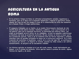 Agricultura en la antigua
    Roma
   En los primeros tiempos de Roma se cultivaban principalmente cereales, leguminosas y
    hortalizas, pero en la época de la expansión republicana e imperial la agricultura incluía,
    además del trigo (el pan fue siempre la base de la alimentación) los otros dos elementos
    de la llamada tríada o trilogía mediterránea.

   El campesino trabajaba con su familia, en un modelo literariamente idealizado de vida
    sencilla (base de los valores morales, familiares y públicos, y de la participación en la
    res publica); pero con la expansión territorial, la continuidad del esfuerzo bélico, que
    exigía un prolongado servicio militar de los ciudadanos, arruinó las pequeñas explotaciones
    en beneficio del modo de producción esclavista. En ese sistema se incluía la mayor parte
    de la producción agrícola, tanto la de los modestos lotes de tierras repartidos a soldados
    veteranos como los grandes latifundios en manos de la aristocracia senatorial. En la lenta
    transición del esclavismo al feudalismo, a partir de la crisis del siglo III, se sustituyeron
    los esclavos por siervos, y el Imperio se ruralizó, pasando las villae rurales a ser centros
    autosuficientes, en perjuicio de las decadentes ciudades.

   Las técnicas agrícolas se basaban en el uso del arado romano, tirado habitualmente por
    bueyes, y en el sistema de barbecho. Otros aportes fueron la prensas de aceite, algunas
    técnicas de regadío y de abono.
 
