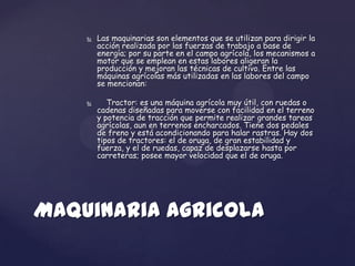    Las maquinarias son elementos que se utilizan para dirigir la
        acción realizada por las fuerzas de trabajo a base de
        energía; por su parte en el campo agrícola, los mecanismos a
        motor que se emplean en estas labores aligeran la
        producción y mejoran las técnicas de cultivo. Entre las
        máquinas agrícolas más utilizadas en las labores del campo
        se mencionan:

          Tractor: es una máquina agrícola muy útil, con ruedas o
        cadenas diseñadas para moverse con facilidad en el terreno
        y potencia de tracción que permite realizar grandes tareas
        agrícolas, aun en terrenos encharcados. Tiene dos pedales
        de freno y está acondicionando para halar rastras. Hay dos
        tipos de tractores: el de oruga, de gran estabilidad y
        fuerza, y el de ruedas, capaz de desplazarse hasta por
        carreteras; posee mayor velocidad que el de oruga.




Maquinaria Agricola
 