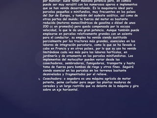 por manillar; suele tener mediana potencia pero, en cambio
    puede ser muy versátil con los numerosos aperos e implementos
    que se han venido desarrollando. Es la maquinaria ideal para
    parcelas pequeñas o minifundios, muy frecuentes en los países
    del Sur de Europa, y también del sudeste asiático, así como de
    otras partes del mundo; la fuerza del motor es bastante
    reducida (motores monocilíndricos de gasolina o diésel de unos
    200 cc en promedio) pero queda compensada por la escasa
    velocidad, lo que le da una gran potencia. Aunque también puede
    emplearse en parcelas relativamente grandes con un asiento
    para el conductor, su empleo ha venido siendo sustituido
    parcialmente por los tractores más grandes, esenciales en las
    labores de integración parcelaria, como la que se ha llevado a
    cabo en Francia y en otros países, por lo que su uso ha venido
    limitándose cada vez más para las labores hortícolas, en
    jardinería y de ornamento en las parcelas minifundistas. Los
    implementos del motocultor pueden variar desde las
    cosechadores, sembradoras, fumigadoras, transporte y hasta
    toma de fuerza para bombas de riego y otros fines. Seguirá
    siendo esencial en las parcelas en los terrenos bastante
    desnivelados y fragmentados por el relieve.
   Cosechadora: o segadora es una máquina agrícola de motor
    potente, peine cortador para segar las plantas maduras de
    cereales y un largo rastrillo que va delante de la máquina y gira
    sobre un eje horizontal.
 