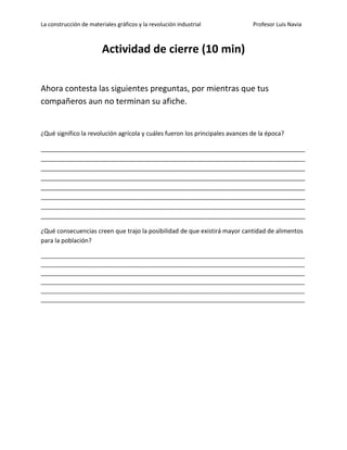 La construcción de materiales gráficos y la revolución industrial Profesor Luis Navia 
Actividad de cierre (10 min) 
Ahora contesta las siguientes preguntas, por mientras que tus compañeros aun no terminan su afiche. 
¿Qué significo la revolución agrícola y cuáles fueron los principales avances de la época? 
______________________________________________________________________________ ______________________________________________________________________________ ______________________________________________________________________________ ______________________________________________________________________________ ______________________________________________________________________________ ______________________________________________________________________________ ______________________________________________________________________________ ______________________________________________________________________________ 
¿Qué consecuencias creen que trajo la posibilidad de que existirá mayor cantidad de alimentos para la población? 
_____________________________________________________________________________________ _____________________________________________________________________________________ _____________________________________________________________________________________ _____________________________________________________________________________________ _____________________________________________________________________________________ _____________________________________________________________________________________ 
 