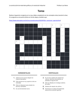 La construcción de materiales gráficos y la revolución industrial Profesor Luis Navia 
Tarea 
Realiza el siguiente crucigrama en tu casa, debes completarlo con los conceptos vistos durante la clase. El crucigrama se encuentra Online en link de abajo y también aquí. 
(http://www.educaplay.com/es/recursoseducativos/1653474/la_revolucion_agricola.htm) 
