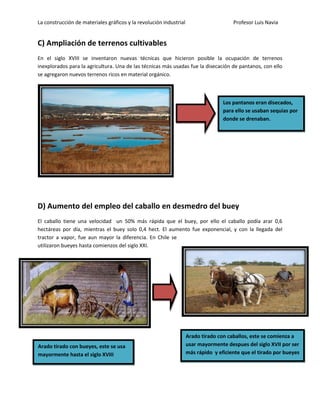 La construcción de materiales gráficos y la revolución industrial Profesor Luis Navia 
C) Ampliación de terrenos cultivables 
En el siglo XVIII se inventaron nuevas técnicas que hicieron posible la ocupación de terrenos inexplorados para la agricultura. Una de las técnicas más usadas fue la disecación de pantanos, con ello se agregaron nuevos terrenos ricos en material orgánico. 
D) Aumento del empleo del caballo en desmedro del buey 
El caballo tiene una velocidad un 50% más rápida que el buey, por ello el caballo podía arar 0,6 hectáreas por día, mientras el buey solo 0,4 hect. El aumento fue exponencial, y con la llegada del tractor a vapor, fue aun mayor la diferencia. En Chile se utilizaron bueyes hasta comienzos del siglo XXI. 
Arado tirado con bueyes, este se usa mayormente hasta el siglo XVIII 
Arado tirado con caballos, este se comienza a usar mayormente despues del siglo XVII por ser más rápido y eficiente que el tirado por bueyes 
Los pantanos eran disecados, para ello se usaban sequias por donde se drenaban.  