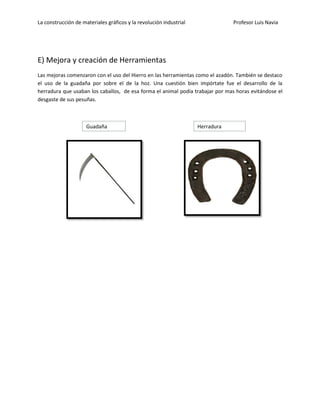 La construcción de materiales gráficos y la revolución industrial Profesor Luis Navia 
E) Mejora y creación de Herramientas 
Las mejoras comenzaron con el uso del Hierro en las herramientas como el azadón. También se destaco el uso de la guadaña por sobre el de la hoz. Una cuestión bien impórtate fue el desarrollo de la herradura que usaban los caballos, de esa forma el animal podía trabajar por mas horas evitándose el desgaste de sus pesuñas. 
Guadaña 
Herradura  