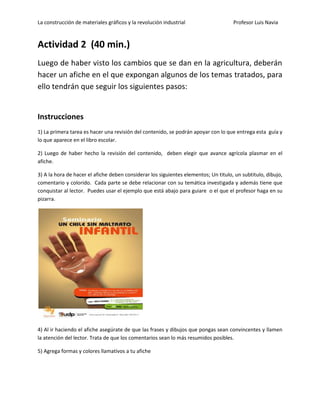 La construcción de materiales gráficos y la revolución industrial Profesor Luis Navia 
Actividad 2 (40 min.) 
Luego de haber visto los cambios que se dan en la agricultura, deberán hacer un afiche en el que expongan algunos de los temas tratados, para ello tendrán que seguir los siguientes pasos: 
Instrucciones 
1) La primera tarea es hacer una revisión del contenido, se podrán apoyar con lo que entrega esta guía y lo que aparece en el libro escolar. 
2) Luego de haber hecho la revisión del contenido, deben elegir que avance agrícola plasmar en el afiche. 
3) A la hora de hacer el afiche deben considerar los siguientes elementos; Un titulo, un subtitulo, dibujo, comentario y colorido. Cada parte se debe relacionar con su temática investigada y además tiene que conquistar al lector. Puedes usar el ejemplo que está abajo para guiare o el que el profesor haga en su pizarra. 
4) Al ir haciendo el afiche asegúrate de que las frases y dibujos que pongas sean convincentes y llamen la atención del lector. Trata de que los comentarios sean lo más resumidos posibles. 
5) Agrega formas y colores llamativos a tu afiche 
 