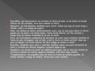    Escardillas: son herramientas con extremo en forma de pala; es de metal con borde
    inferior de filo cortante; sirve para remover la tierra.
   Machetes: son herramientas diseñadas para cortar; tienen una hoja de acero larga y
    afilada, unida a un mango de madera.
   Palas: son láminas de metal, preferiblemente acero, que se usan para labrar la tierra;
    pueden ser de punta o de forma ancha; tienen borde inferior con filo cortante y
    mango largo de madera terminado en un asa de metal.
   Picos: son instrumentos compuestos de una parte de acero cuyos extremos terminan en
    forma de pala rectangular, por un lado, y por la tierra en forma vertical; tiene una
    pala rectangular con borde inferior de filo y mango de madera o metal.
   Rastrillos: diseñados para cubrir o rastrillar semillas; tienen una parte horizontal de
    metal y formada por dientes delgados o gruesos según el uso.
   Regaderas: son envases de metal con depósito para agua, con un tubo que termina en
    una pieza redonda con muchos agujeros pequeños; sirve para regar plantas.
   Transplantadores: son pequeñas palas de metal en forma de cuchara pequeña, de
    bordes afilados y mango de madera. Sirven para sacar semillas.
 