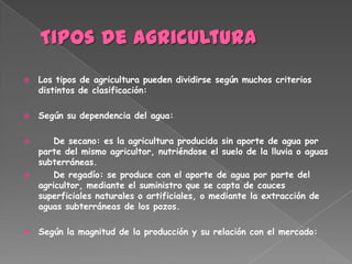    Los tipos de agricultura pueden dividirse según muchos criterios
    distintos de clasificación:

   Según su dependencia del agua:

       De secano: es la agricultura producida sin aporte de agua por
    parte del mismo agricultor, nutriéndose el suelo de la lluvia o aguas
    subterráneas.
       De regadío: se produce con el aporte de agua por parte del
    agricultor, mediante el suministro que se capta de cauces
    superficiales naturales o artificiales, o mediante la extracción de
    aguas subterráneas de los pozos.

   Según la magnitud de la producción y su relación con el mercado:
 
