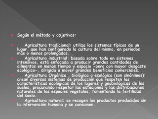    Según el método y objetivos:

     Agricultura tradicional: utiliza los sistemas típicos de un
  lugar, que han configurado la cultura del mismo, en periodos
  más o menos prolongados.
     Agricultura industrial: basada sobre todo en sistemas
  intensivos, está enfocada a producir grandes cantidades de
  alimentos en menos tiempo y espacio -pero con mayor desgaste
  ecológico-, dirigida a mover grandes beneficios comerciales.
     Agricultura Orgánica , biológica o ecológica (son sinónimos):
  crean diversos sistemas de producción que respeten las
  características ecológicas de los lugares y geobiológicas de los
  suelos, procurando respetar las estaciones y las distribuciones
  naturales de las especies vegetales, fomentando la fertilidad
  del suelo.
     Agricultura natural: se recogen los productos producidos sin
  la intervención humana y se consumen.
 