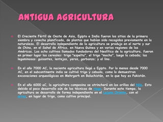    El Creciente Fértil de Oeste de Asia, Egipto e India fueron los sitios de la primera
    siembra y cosecha planificada, de plantas que habían sido recogidas previamente en la
    naturaleza. El desarrollo independiente de la agricultura se produjo en el norte y sur
    de China, en el Sahel de África, en Nueva Guinea y en varias regiones de las
    Américas. Los ocho cultivos llamados fundadores del Neolítico de la agricultura, fueron
    en primer lugar los cereales: trigo "espelta", el trigo "mocho", luego la cebada; las
    leguminosas: guisantes, lentejas, yeros, garbanzo; y el lino.

   En el año 7000 AC, la naciente agricultura llegó a Egipto. Por lo menos desde 7000
    AC, en el subcontinente indio se cultivó trigo y cebada, como lo demuestran
    excavaciones arqueológicas en Mehrgarh en Baluchistán, en lo que hoy es Pakistán.

   En el año 6000 aC, la agricultura campesina se atrincheró en las orillas del Nilo. Esto
    debido al poco desarrollo aún de las técnicas de riego. Durante este tiempo, la
    agricultura se desarrollo de forma independiente en el Lejano Oriente, con el
    arroz, en lugar de trigo, como cultivo principal.
 