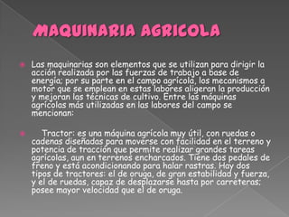    Las maquinarias son elementos que se utilizan para dirigir la
    acción realizada por las fuerzas de trabajo a base de
    energía; por su parte en el campo agrícola, los mecanismos a
    motor que se emplean en estas labores aligeran la producción
    y mejoran las técnicas de cultivo. Entre las máquinas
    agrícolas más utilizadas en las labores del campo se
    mencionan:

      Tractor: es una máquina agrícola muy útil, con ruedas o
    cadenas diseñadas para moverse con facilidad en el terreno y
    potencia de tracción que permite realizar grandes tareas
    agrícolas, aun en terrenos encharcados. Tiene dos pedales de
    freno y está acondicionando para halar rastras. Hay dos
    tipos de tractores: el de oruga, de gran estabilidad y fuerza,
    y el de ruedas, capaz de desplazarse hasta por carreteras;
    posee mayor velocidad que el de oruga.
 