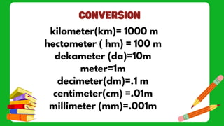 kilometer(km)= 1000 m
hectometer ( hm) = 100 m
dekameter (da)=10m
meter=1m
decimeter(dm)=.1 m
centimeter(cm) =.01m
millimeter (mm)=.001m
 
