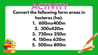 ACTIVITY
Convert the following farm areas in
hectares (ha).
1. 600mx400m
2. 300x420m
3. 730mx 250m
4. 150mx 620m
5. 500mx 800m
 