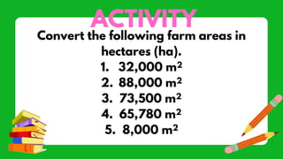 ACTIVITY
Convert the following farm areas in
hectares (ha).
1. 32,000 m2
2. 88,000 m2
3. 73,500 m2
4. 65,780 m2
5. 8,000 m2
 