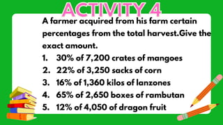 A farmer acquired from his farm certain
percentages from the total harvest.Give the
exact amount.
1. 30% of 7,200 crates of mangoes
2. 22% of 3,250 sacks of corn
3. 16% of 1,360 kilos of lanzones
4. 65% of 2,650 boxes of rambutan
5. 12% of 4,050 of dragon fruit
 