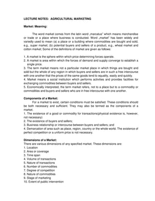 LECTURE NOTES: AGRICULTURAL MARKETING
Market: Meaning:
The word market comes from the latin word „marcatus which means merchandise
or trade or a place where business is conducted. Word „market has been widely and
variedly used to mean (a) a place or a building where commodities are bought and sold,
e.g., super market; (b) potential buyers and sellers of a product, e.g., wheat market and
cotton market; Some of the definitions of market are given as follows:
1. A market is the sphere within which price determining forces operate.
2. A market is area within which the forces of demand and supply converge to establish a
single price.
3. The term market means not a particular market place in which things are bought and
sold but the whole of any region in which buyers and sellers are in such a free intercourse
with one another that the prices of the same goods tend to equality, easily and quickly.
4. Market means a social institution which performs activities and provides facilities for
exchanging commodities between buyers and sellers.
5. Economically interpreted, the term market refers, not to a place but to a commodity or
commodities and buyers and sellers who are in free intercourse with one another.
Components of a Market:
For a market to exist, certain conditions must be satisfied. These conditions should
be both necessary and sufficient. They may also be termed as the components of a
market.
1. The existence of a good or commodity for transactions(physical existence is, however,
not necessary)
2. The existence of buyers and sellers;
3. Business relationship or intercourse between buyers and sellers; and
4. Demarcation of area such as place, region, country or the whole world. The existence of
perfect competition or a uniform price is not necessary.
Dimensions of a Market:
There are various dimensions of any specified market. These dimensions are:
1. Location
2. Area or coverage
3. Time span
4. Volume of transactions
5. Nature of transactions
6. Number of commodities
7. Degree of competition
8. Nature of commodities
9. Stage of marketing
10. Extent of public intervention
 