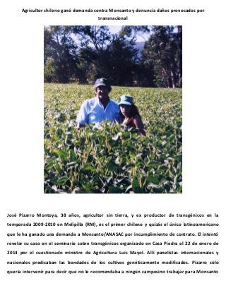 Agricultor chileno ganó demanda contra Monsanto y denuncia daños provocados por
transnacional

José Pizarro Montoya, 38 años, agricultor sin tierra, y ex productor de transgénicos en la
temporada 2009-2010 en Melipilla (RM), es el primer chileno y quizás el único latinoamericano
que le ha ganado una demanda a Monsanto/ANASAC por incumplimiento de contrato. El intentó
revelar su caso en el seminario sobre transgénicos organizado en Casa Piedra el 22 de enero de
2014 por el cuestionado ministro de Agricultura Luis Mayol. Allí panelistas internacionales y
nacionales predicaban las bondades de los cultivos genéticamente modificados. Pizarro sólo
quería intervenir para decir que no le recomendaba a ningún campesino trabajar para Monsanto

 