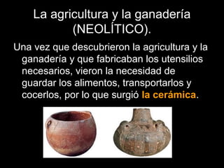 La agricultura y la ganadería
           (NEOLÍTICO).
Una vez que descubrieron la agricultura y la
 ganadería y que fabricaban los utensilios
 necesarios, vieron la necesidad de
 guardar los alimentos, transportarlos y
 cocerlos, por lo que surgió la cerámica.
 