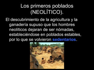 Los primeros poblados
           (NEOLÍTICO).
El descubrimiento de la agricultura y la
  ganadería supuso que los hombres
  neolíticos dejaran de ser nómadas,
  estableciéndose en poblados estables,
  por lo que se volvieron sedentarios.
 