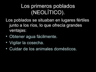 Los primeros poblados
            (NEOLÍTICO).
Los poblados se situaban en lugares fértiles
  junto a los ríos, lo que ofrecía grandes
  ventajas:
• Obtener agua fácilmente.
• Vigilar la cosecha.
• Cuidar de los animales domésticos.
 