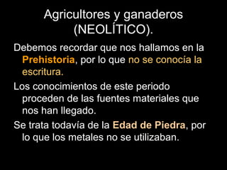 Agricultores y ganaderos
           (NEOLÍTICO).
Debemos recordar que nos hallamos en la
  Prehistoria, por lo que no se conocía la
  escritura.
Los conocimientos de este periodo
  proceden de las fuentes materiales que
  nos han llegado.
Se trata todavía de la Edad de Piedra, por
  lo que los metales no se utilizaban.
 