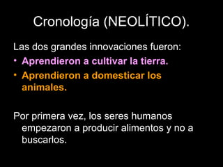 Cronología (NEOLÍTICO).
Las dos grandes innovaciones fueron:
• Aprendieron a cultivar la tierra.
• Aprendieron a domesticar los
  animales.

Por primera vez, los seres humanos
 empezaron a producir alimentos y no a
 buscarlos.
 
