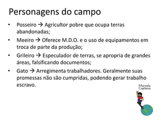 Personagens do campo
• Posseiro  Agricultor pobre que ocupa terras
abandonadas;
• Meeiro  Oferece M.D.O. e o uso de equipamentos em
troca de parte da produção;
• Grileiro  Especulador de terras, se apropria de grandes
áreas, falsificando documentos;
• Gato  Arregimenta trabalhadores. Geralmente suas
promessas não são cumpridas, podendo gerar trabalho
escravo.
 