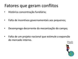 Fatores que geram conflitos
• Histórica concentração fundiária;
• Falta de incentivos governamentais aos pequenos;
• Desemprego decorrente da mecanização do campo;
• Falta de um projeto nacional que estimule a expansão
do mercado interno.
 