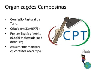Organizações Campesinas
• Comissão Pastoral da
Terra.
• Criada em 22/06/75;
• Por ser ligada a igreja,
não foi molestada pela
ditadura;
• Atualmente monitora
os conflitos no campo.
 