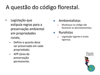 A questão do código florestal.
• Legislação que
estipula regras para a
preservação ambiental
em propriedades
rurais;
– Define o quanto deve
ser preservado em cada
propriedade;
– APP (área de
preservação
permanente.
 Ambientalistas
 Mudanças no código vão
favorecer os desmatamentos;
 Ruralistas
 Legislação vigente é muito
rigorosa;
 