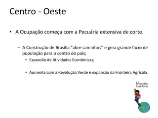 • A Ocupação começa com a Pecuária extensiva de corte.
– A Construção de Brasília “abre caminhos” e gera grande fluxo de
população para o centro do país;
• Expansão de Atividades Econômicas;
• Aumenta com a Revolução Verde e expansão da Fronteira Agrícola.
Centro - Oeste
 