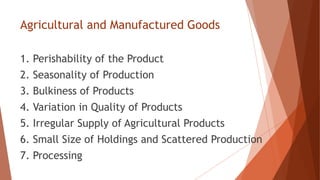 Agricultural and Manufactured Goods
1. Perishability of the Product
2. Seasonality of Production
3. Bulkiness of Products
4. Variation in Quality of Products
5. Irregular Supply of Agricultural Products
6. Small Size of Holdings and Scattered Production
7. Processing
 